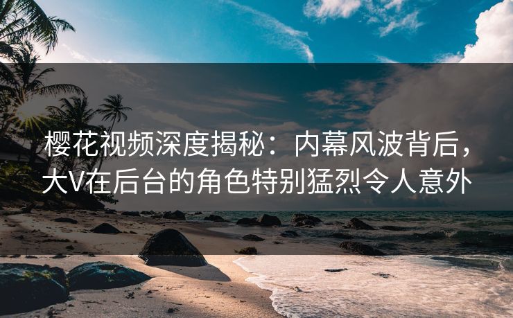 樱花视频深度揭秘：内幕风波背后，大V在后台的角色特别猛烈令人意外