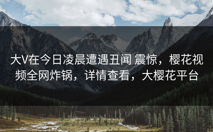大V在今日凌晨遭遇丑闻 震惊，樱花视频全网炸锅，详情查看，大樱花平台