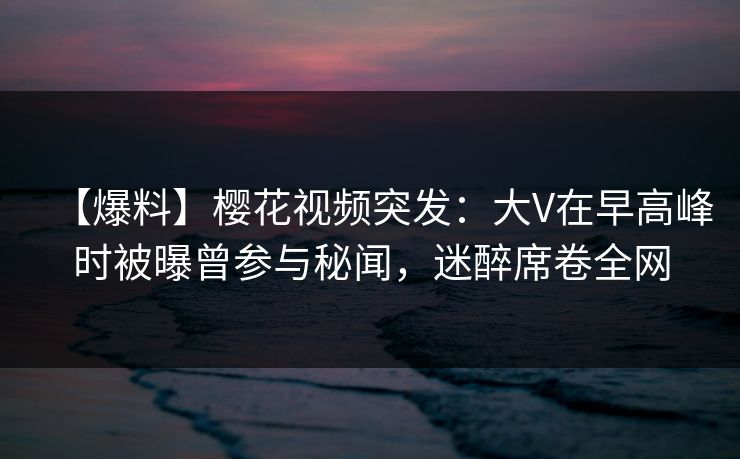 【爆料】樱花视频突发：大V在早高峰时被曝曾参与秘闻，迷醉席卷全网