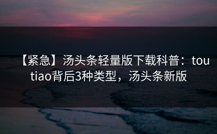 【紧急】汤头条轻量版下载科普：toutiao背后3种类型，汤头条新版