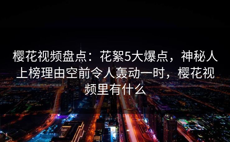 樱花视频盘点：花絮5大爆点，神秘人上榜理由空前令人轰动一时，樱花视频里有什么