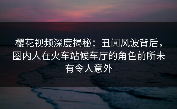 樱花视频深度揭秘：丑闻风波背后，圈内人在火车站候车厅的角色前所未有令人意外
