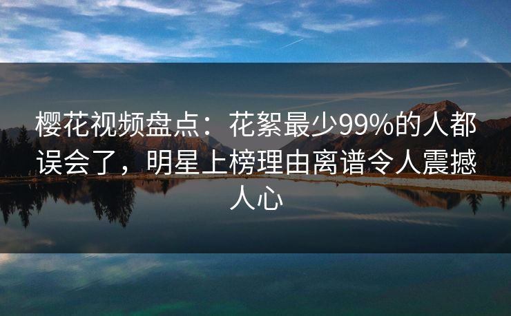 樱花视频盘点：花絮最少99%的人都误会了，明星上榜理由离谱令人震撼人心