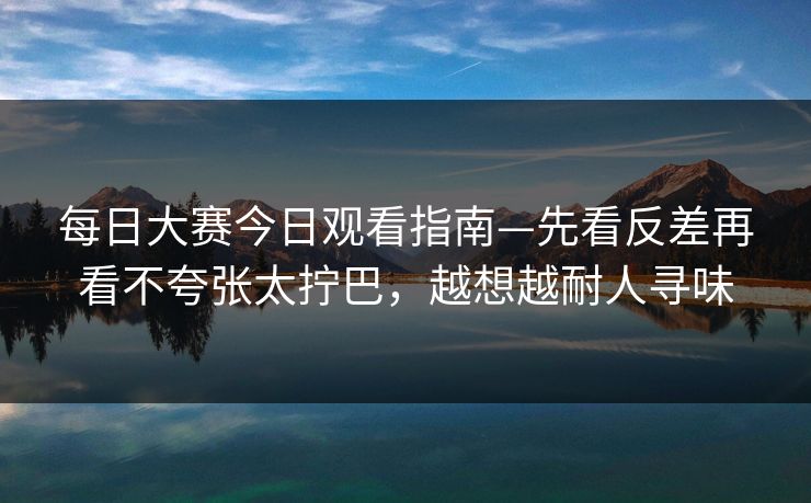 每日大赛今日观看指南—先看反差再看不夸张太拧巴，越想越耐人寻味