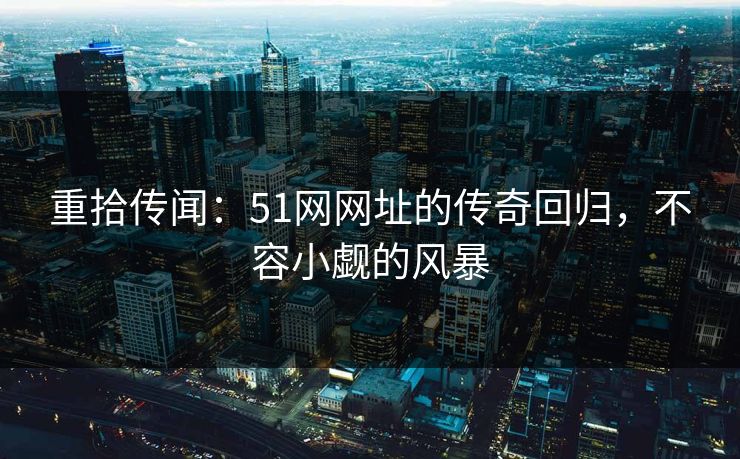 重拾传闻：51网网址的传奇回归，不容小觑的风暴