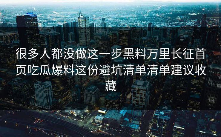 很多人都没做这一步黑料万里长征首页吃瓜爆料这份避坑清单清单建议收藏