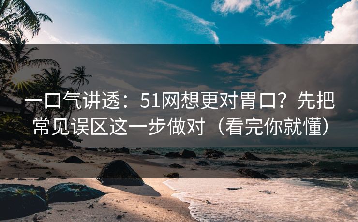 一口气讲透：51网想更对胃口？先把常见误区这一步做对（看完你就懂）