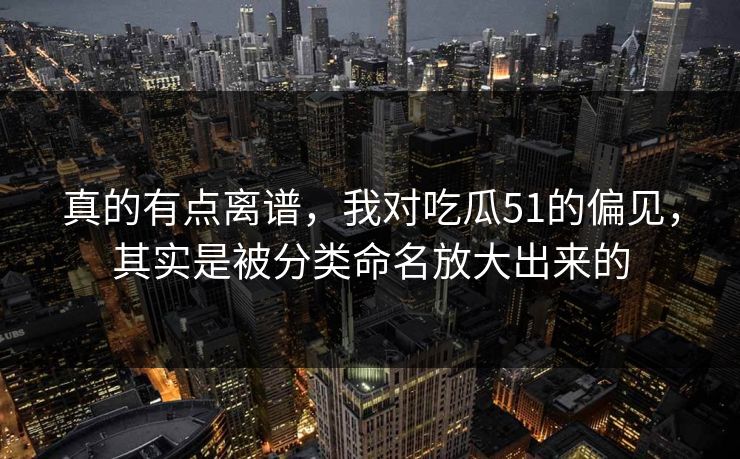 真的有点离谱，我对吃瓜51的偏见，其实是被分类命名放大出来的