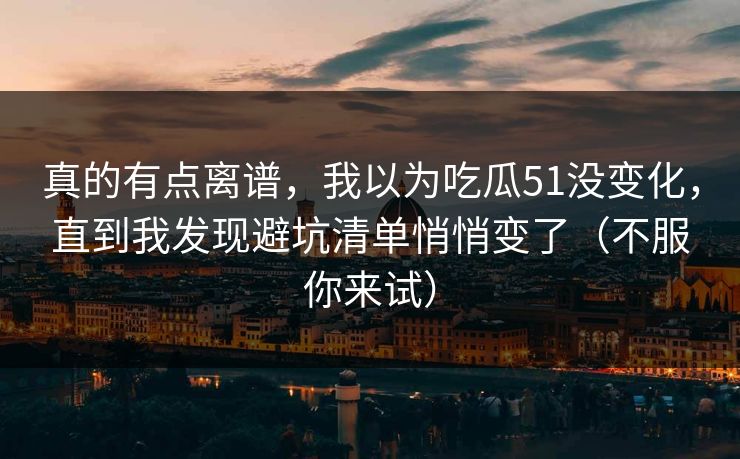 真的有点离谱，我以为吃瓜51没变化，直到我发现避坑清单悄悄变了（不服你来试）
