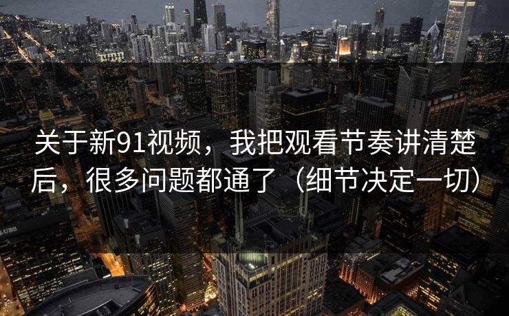 关于新91视频，我把观看节奏讲清楚后，很多问题都通了（细节决定一切）
