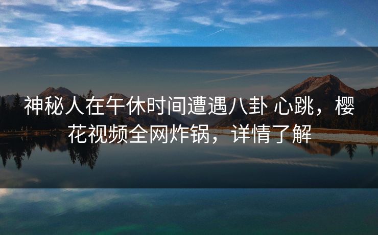 神秘人在午休时间遭遇八卦 心跳，樱花视频全网炸锅，详情了解