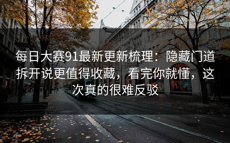 每日大赛91最新更新梳理：隐藏门道拆开说更值得收藏，看完你就懂，这次真的很难反驳