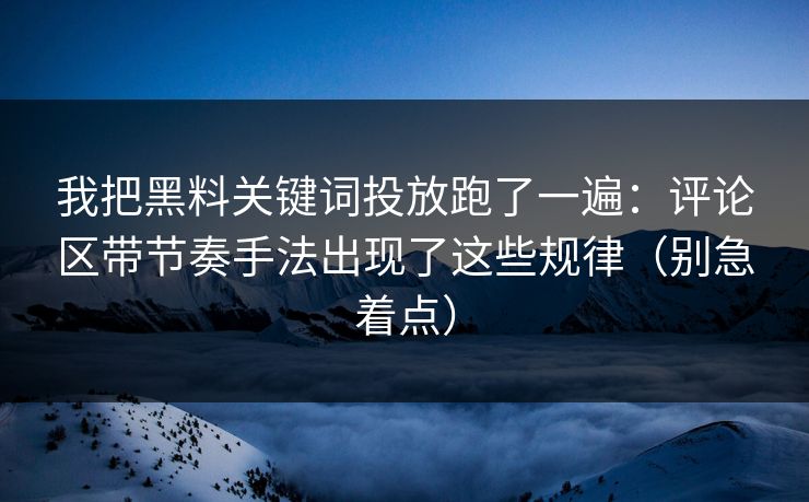 我把黑料关键词投放跑了一遍：评论区带节奏手法出现了这些规律（别急着点）