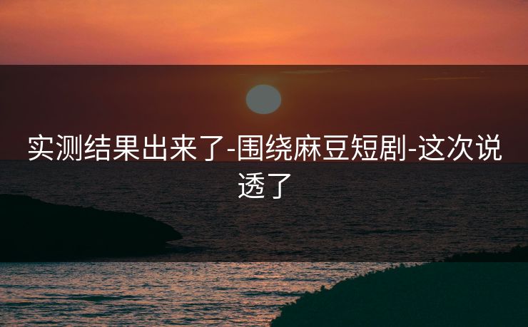 实测结果出来了-围绕麻豆短剧-这次说透了