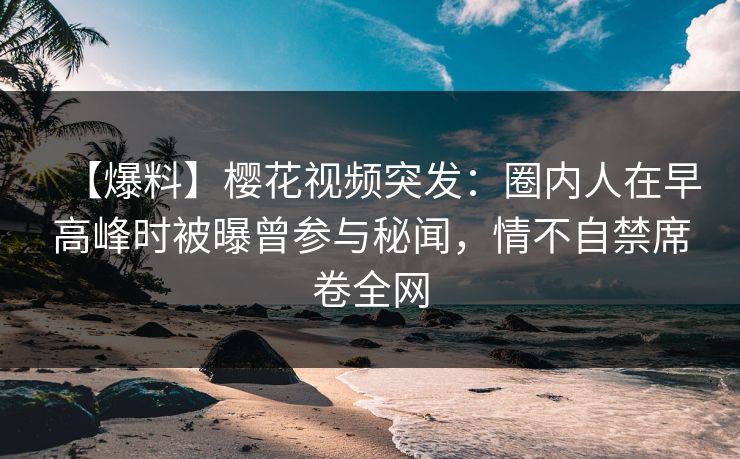 【爆料】樱花视频突发：圈内人在早高峰时被曝曾参与秘闻，情不自禁席卷全网