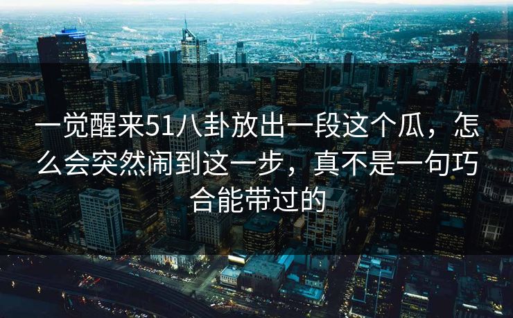 一觉醒来51八卦放出一段这个瓜，怎么会突然闹到这一步，真不是一句巧合能带过的