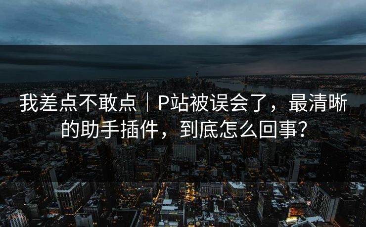 我差点不敢点｜P站被误会了，最清晰的助手插件，到底怎么回事？