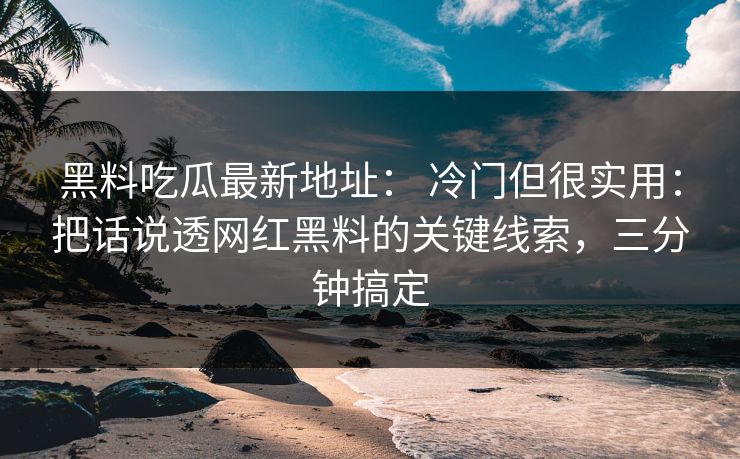 黑料吃瓜最新地址： 冷门但很实用：把话说透网红黑料的关键线索，三分钟搞定